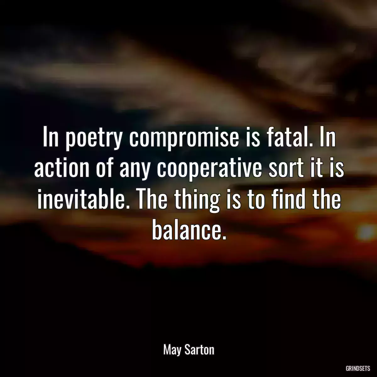 In poetry compromise is fatal. In action of any cooperative sort it is inevitable. The thing is to find the balance.