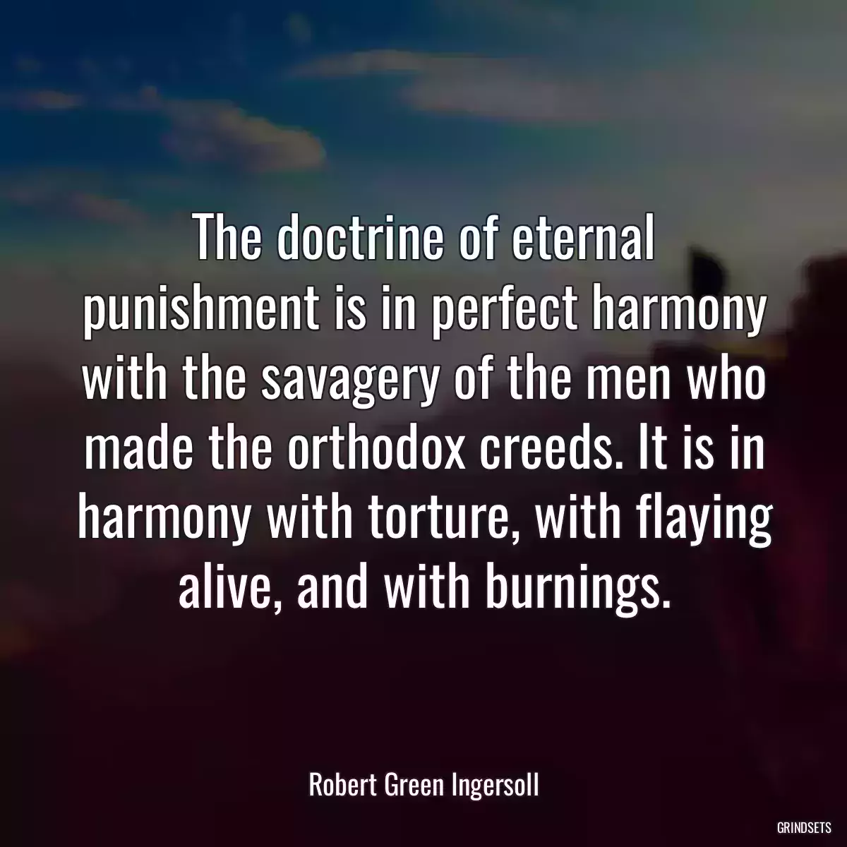 The doctrine of eternal punishment is in perfect harmony with the savagery of the men who made the orthodox creeds. It is in harmony with torture, with flaying alive, and with burnings.