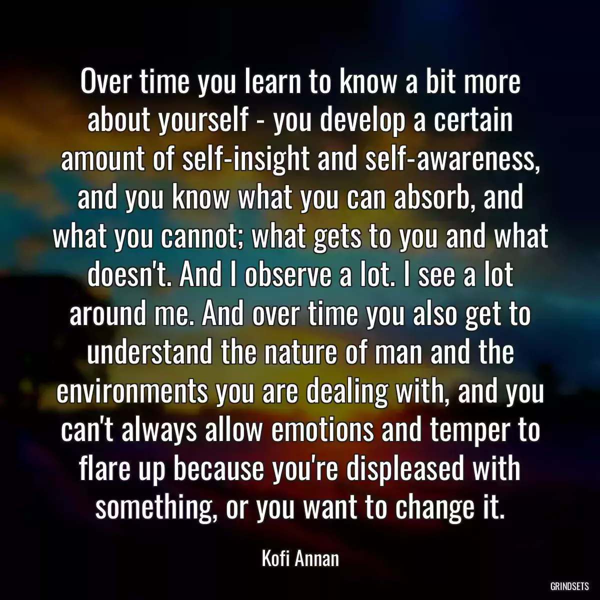 Over time you learn to know a bit more about yourself - you develop a certain amount of self-insight and self-awareness, and you know what you can absorb, and what you cannot; what gets to you and what doesn\'t. And I observe a lot. I see a lot around me. And over time you also get to understand the nature of man and the environments you are dealing with, and you can\'t always allow emotions and temper to flare up because you\'re displeased with something, or you want to change it.