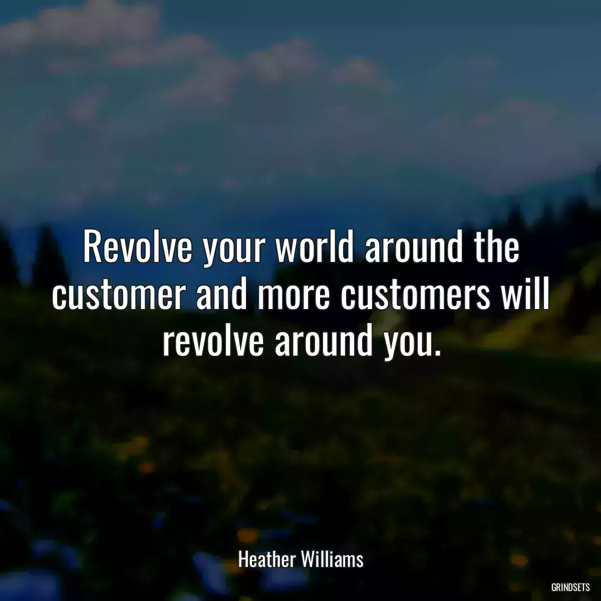 Revolve your world around the customer and more customers will revolve around you.