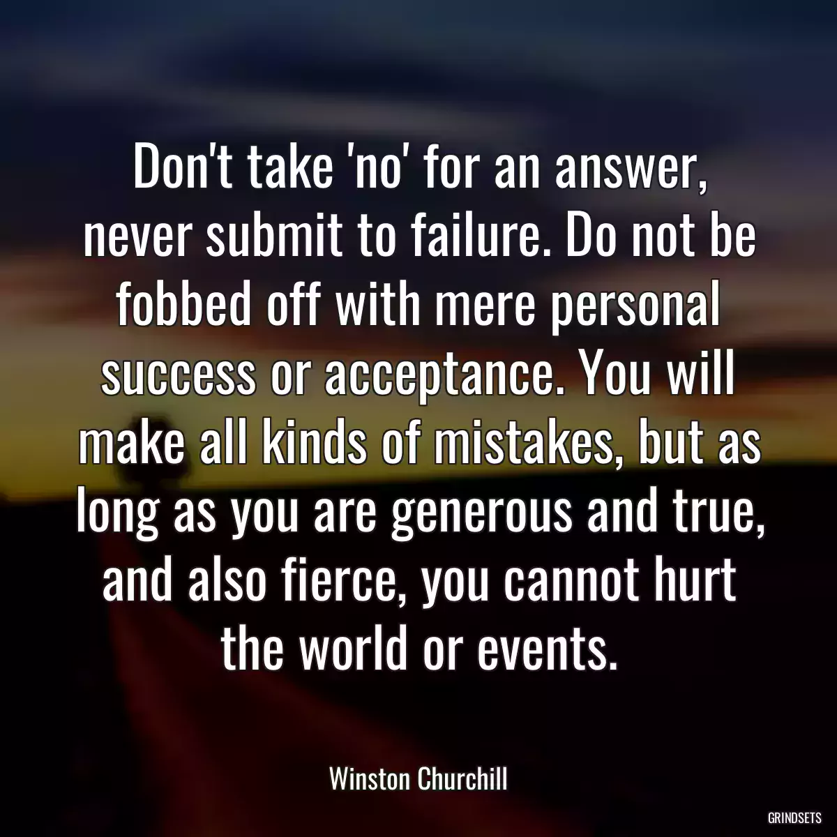 Don\'t take \'no\' for an answer, never submit to failure. Do not be fobbed off with mere personal success or acceptance. You will make all kinds of mistakes, but as long as you are generous and true, and also fierce, you cannot hurt the world or events.