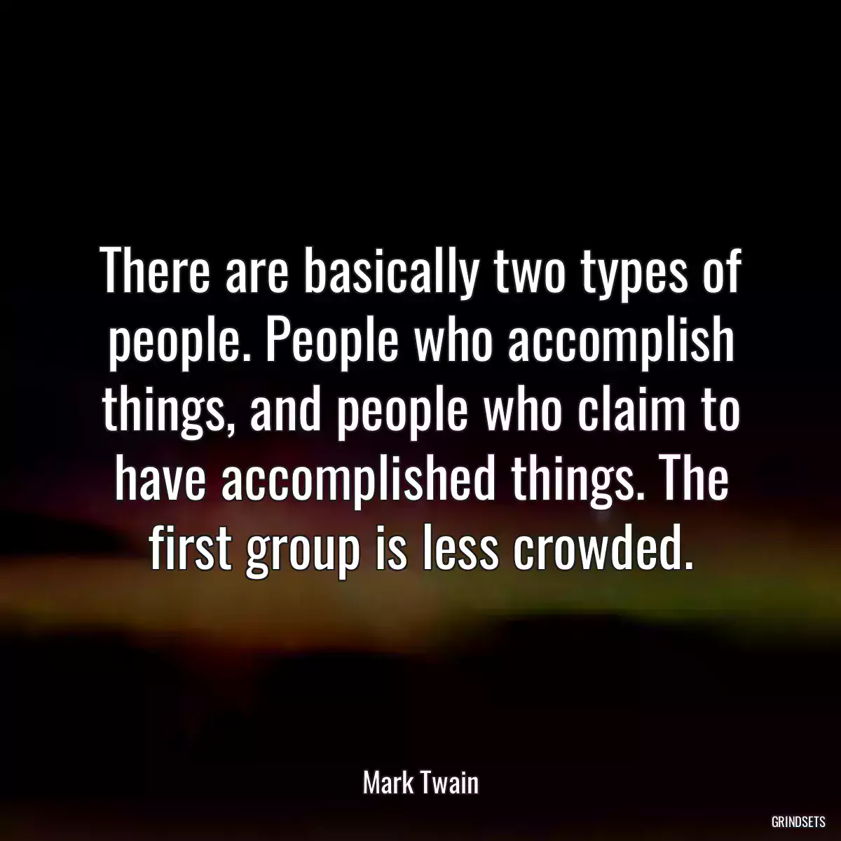 There are basically two types of people. People who accomplish things, and people who claim to have accomplished things. The first group is less crowded.