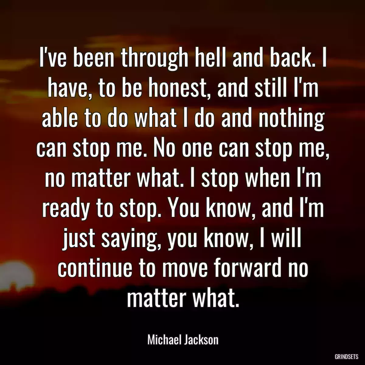 I\'ve been through hell and back. I have, to be honest, and still I\'m able to do what I do and nothing can stop me. No one can stop me, no matter what. I stop when I\'m ready to stop. You know, and I\'m just saying, you know, I will continue to move forward no matter what.