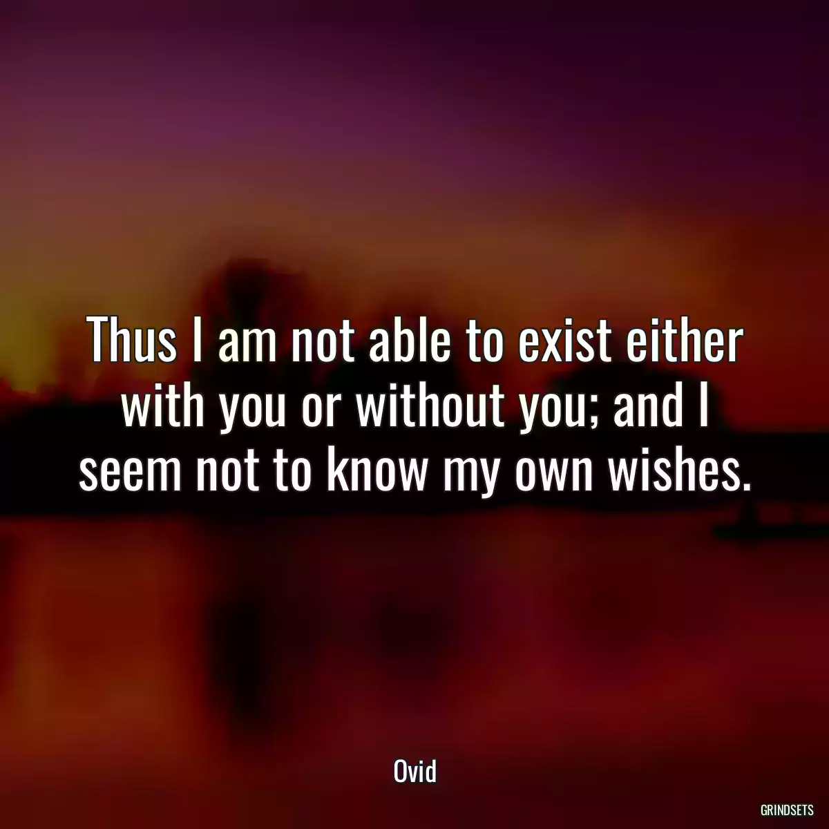 Thus I am not able to exist either with you or without you; and I seem not to know my own wishes.