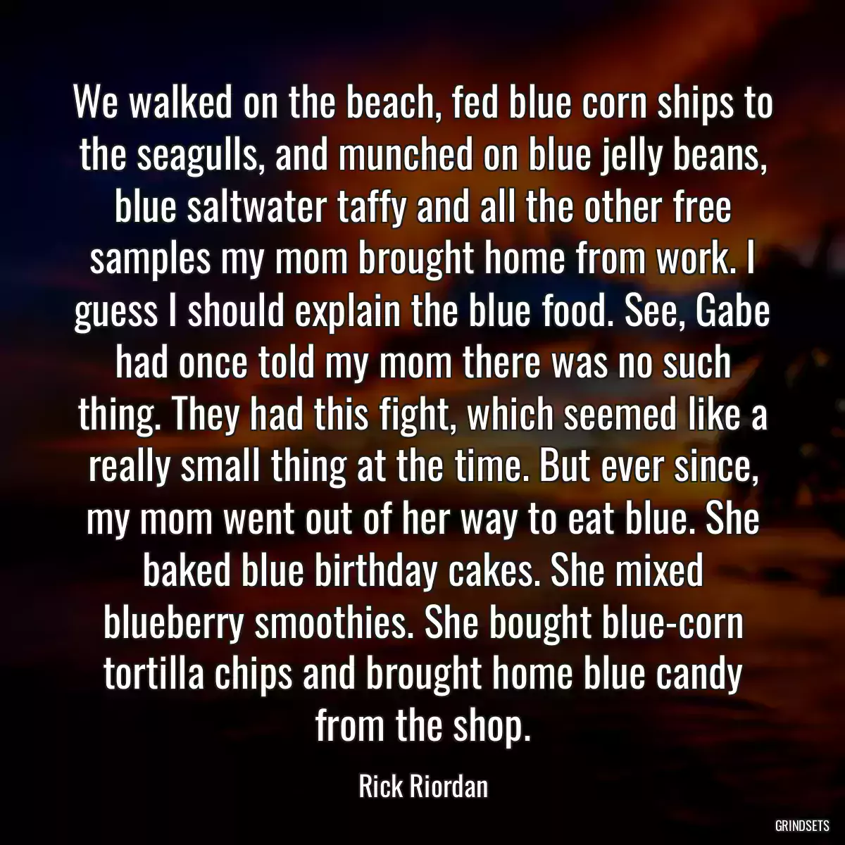 We walked on the beach, fed blue corn ships to the seagulls, and munched on blue jelly beans, blue saltwater taffy and all the other free samples my mom brought home from work. I guess I should explain the blue food. See, Gabe had once told my mom there was no such thing. They had this fight, which seemed like a really small thing at the time. But ever since, my mom went out of her way to eat blue. She baked blue birthday cakes. She mixed blueberry smoothies. She bought blue-corn tortilla chips and brought home blue candy from the shop.