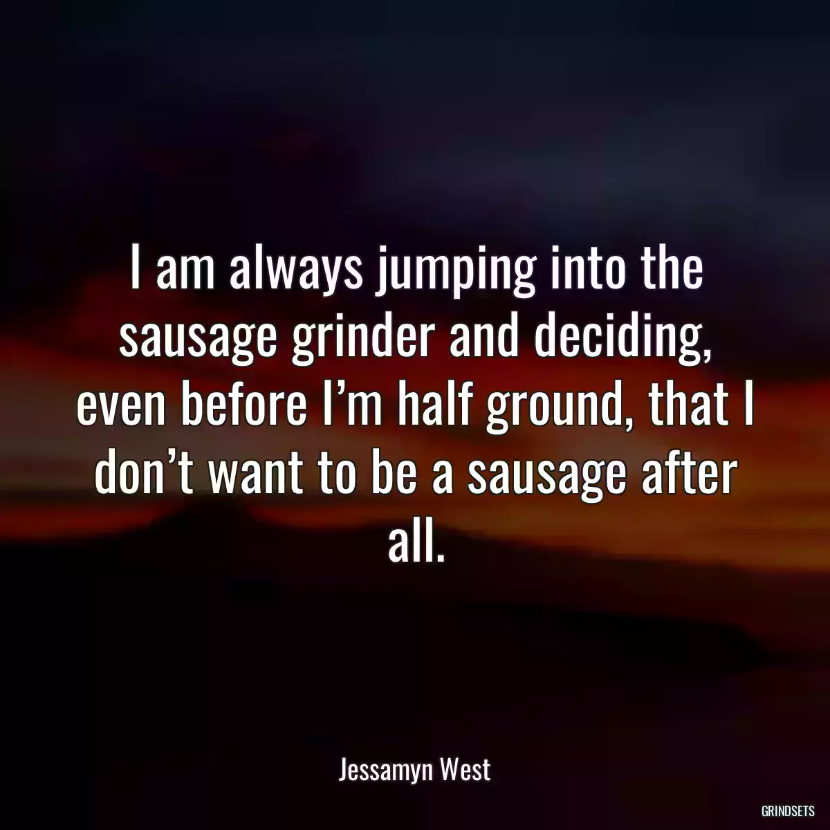 I am always jumping into the sausage grinder and deciding, even before I’m half ground, that I don’t want to be a sausage after all.