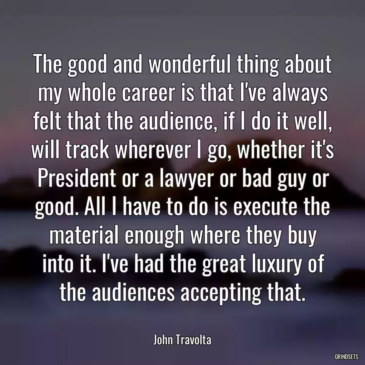 The good and wonderful thing about my whole career is that I\'ve always felt that the audience, if I do it well, will track wherever I go, whether it\'s President or a lawyer or bad guy or good. All I have to do is execute the material enough where they buy into it. I\'ve had the great luxury of the audiences accepting that.