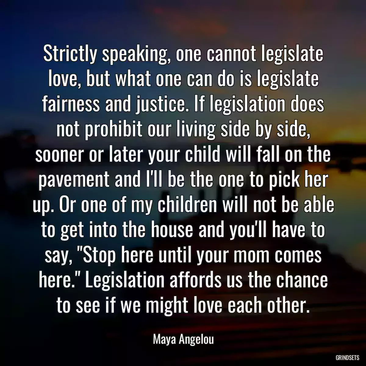 Strictly speaking, one cannot legislate love, but what one can do is legislate fairness and justice. If legislation does not prohibit our living side by side, sooner or later your child will fall on the pavement and I\'ll be the one to pick her up. Or one of my children will not be able to get into the house and you\'ll have to say, \