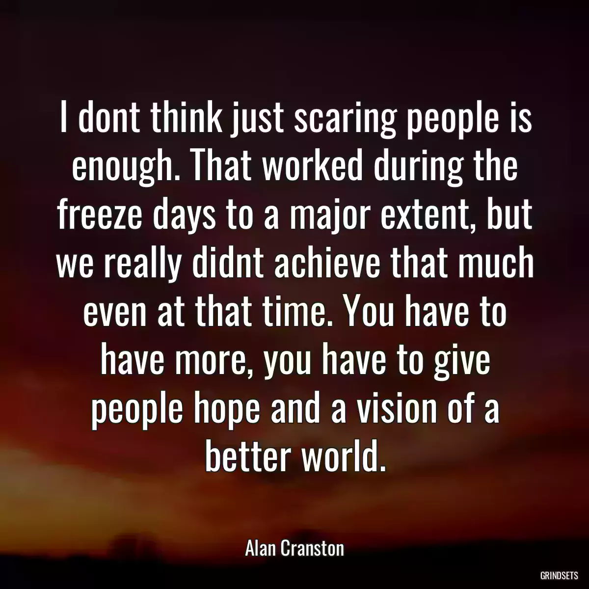 I dont think just scaring people is enough. That worked during the freeze days to a major extent, but we really didnt achieve that much even at that time. You have to have more, you have to give people hope and a vision of a better world.