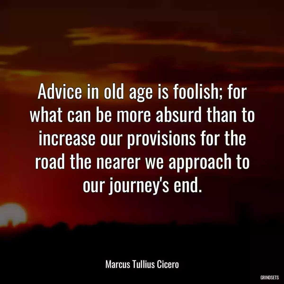 Advice in old age is foolish; for what can be more absurd than to increase our provisions for the road the nearer we approach to our journey\'s end.