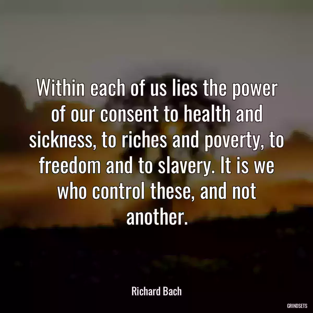 Within each of us lies the power of our consent to health and sickness, to riches and poverty, to freedom and to slavery. It is we who control these, and not another.