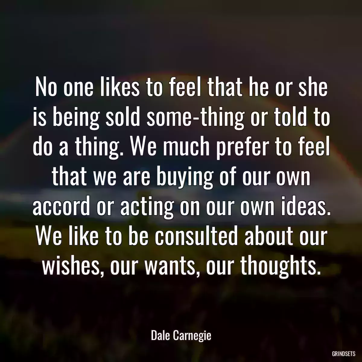 No one likes to feel that he or she is being sold some-thing or told to do a thing. We much prefer to feel that we are buying of our own accord or acting on our own ideas. We like to be consulted about our wishes, our wants, our thoughts.