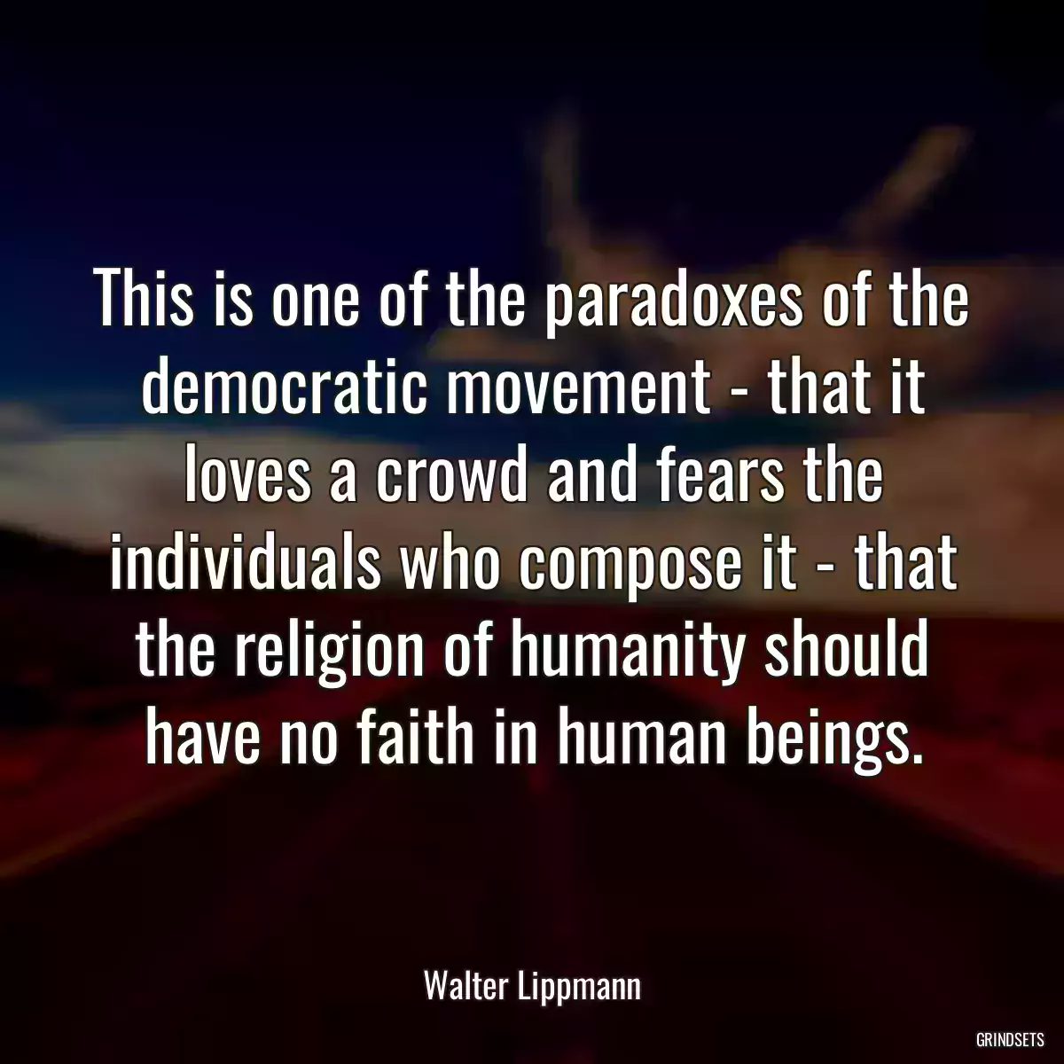 This is one of the paradoxes of the democratic movement - that it loves a crowd and fears the individuals who compose it - that the religion of humanity should have no faith in human beings.