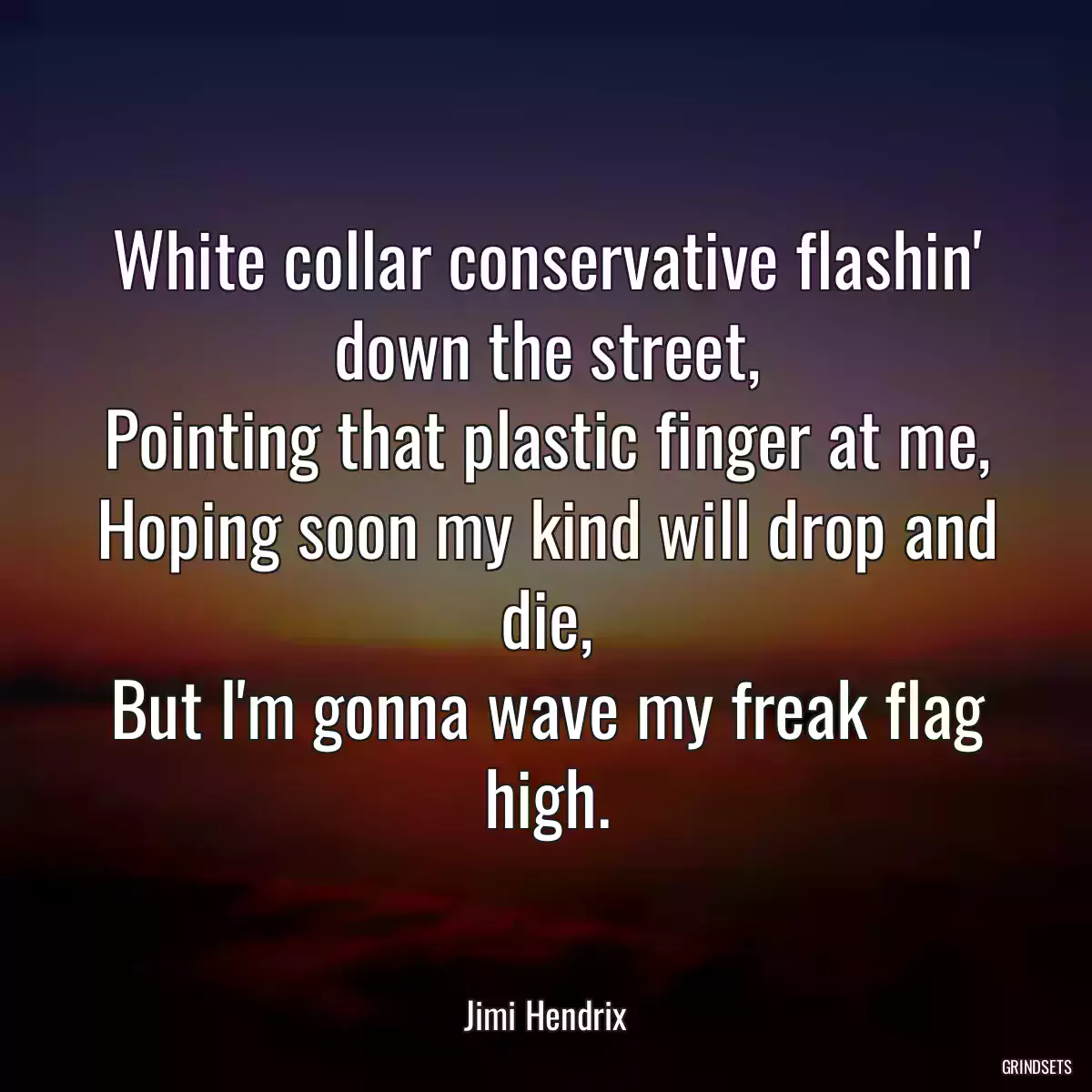 White collar conservative flashin\' down the street,
Pointing that plastic finger at me,
Hoping soon my kind will drop and die,
But I\'m gonna wave my freak flag high.