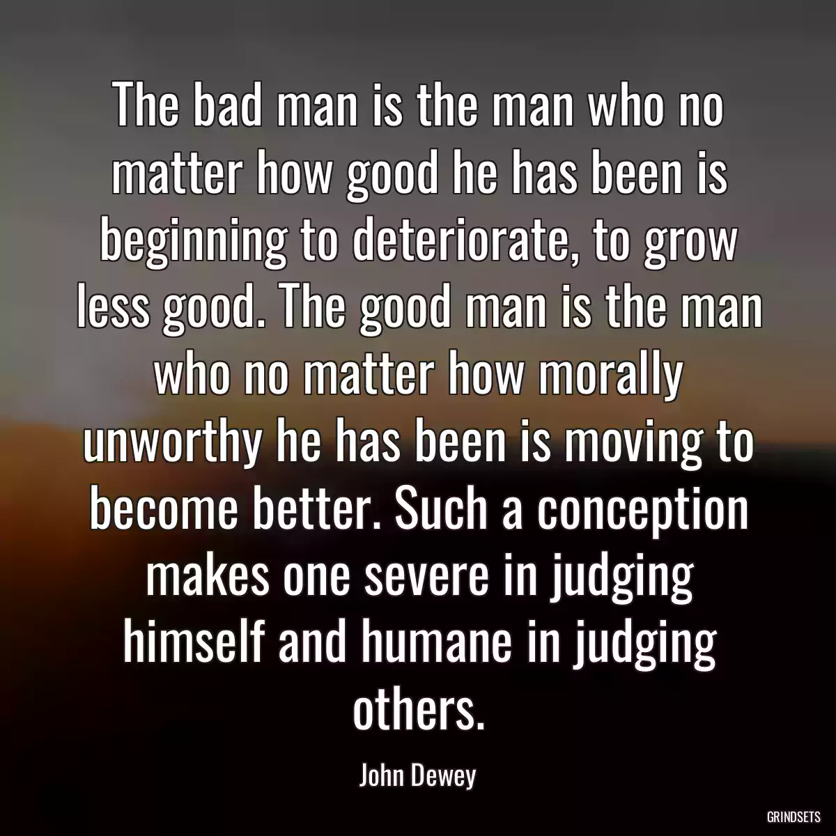 The bad man is the man who no matter how good he has been is beginning to deteriorate, to grow less good. The good man is the man who no matter how morally unworthy he has been is moving to become better. Such a conception makes one severe in judging himself and humane in judging others.