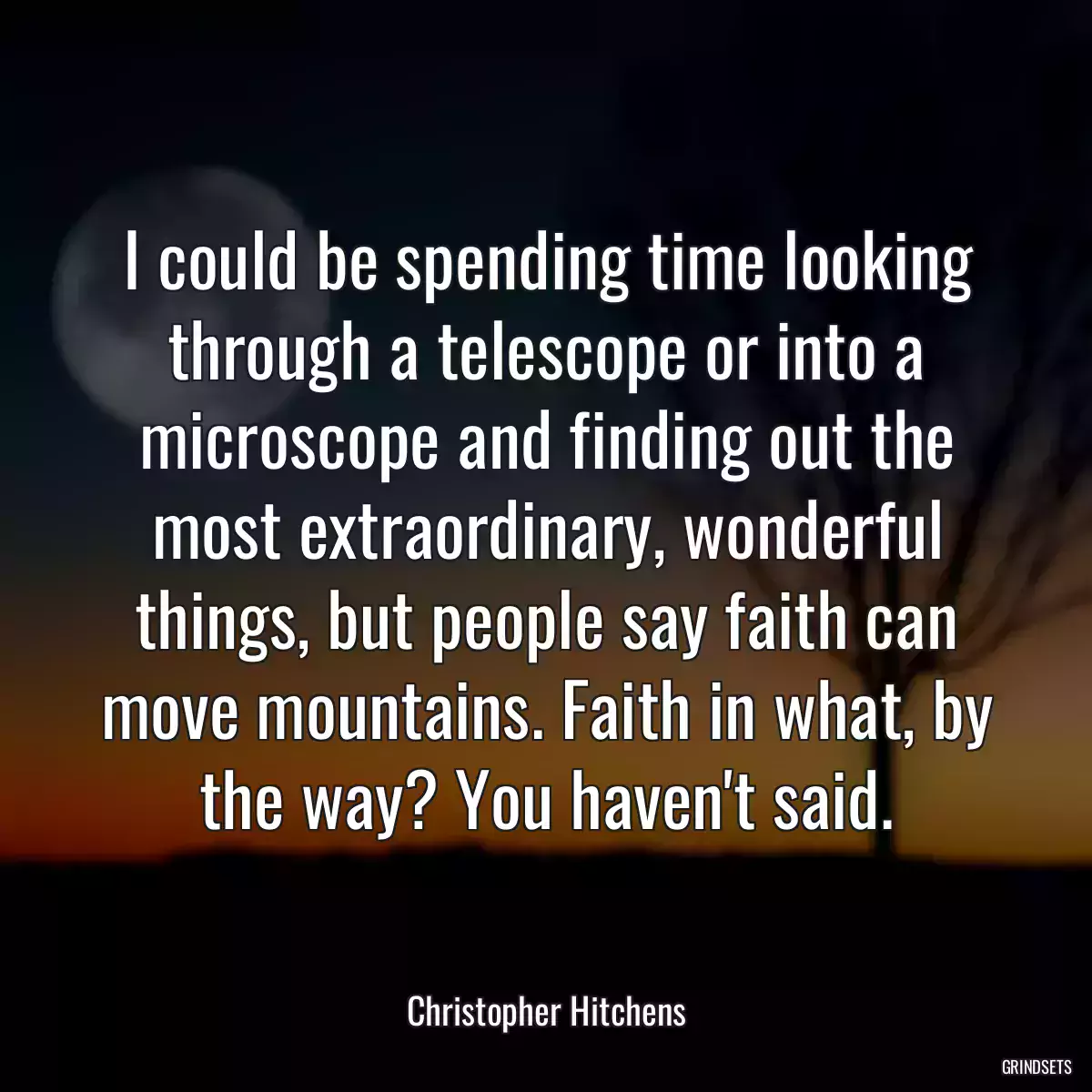 I could be spending time looking through a telescope or into a microscope and finding out the most extraordinary, wonderful things, but people say faith can move mountains. Faith in what, by the way? You haven\'t said.