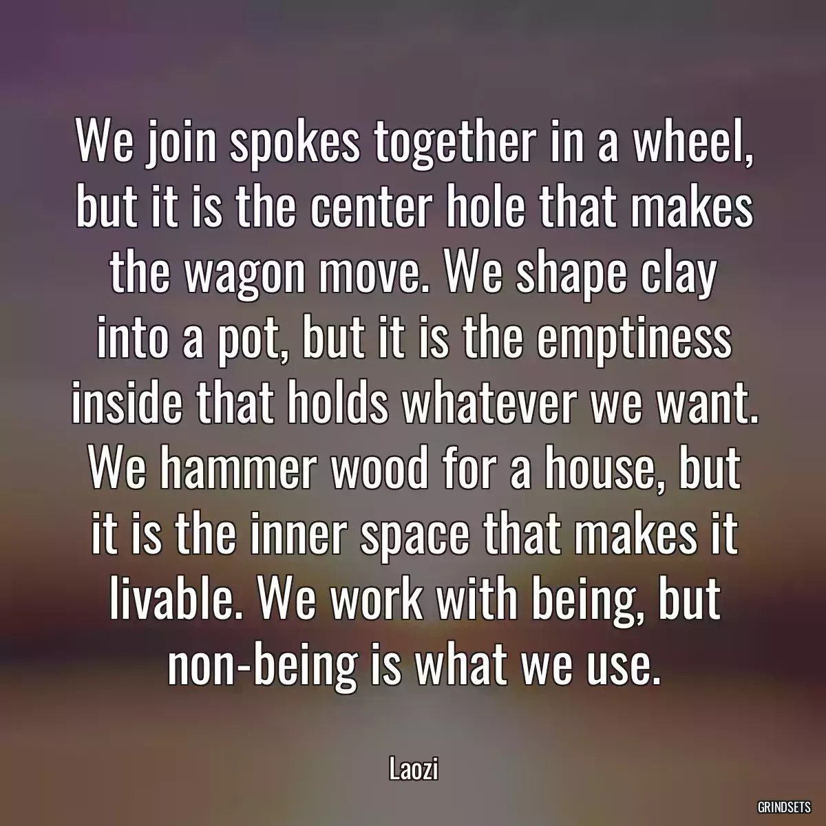 We join spokes together in a wheel, but it is the center hole that makes the wagon move. We shape clay into a pot, but it is the emptiness inside that holds whatever we want. We hammer wood for a house, but it is the inner space that makes it livable. We work with being, but non-being is what we use.