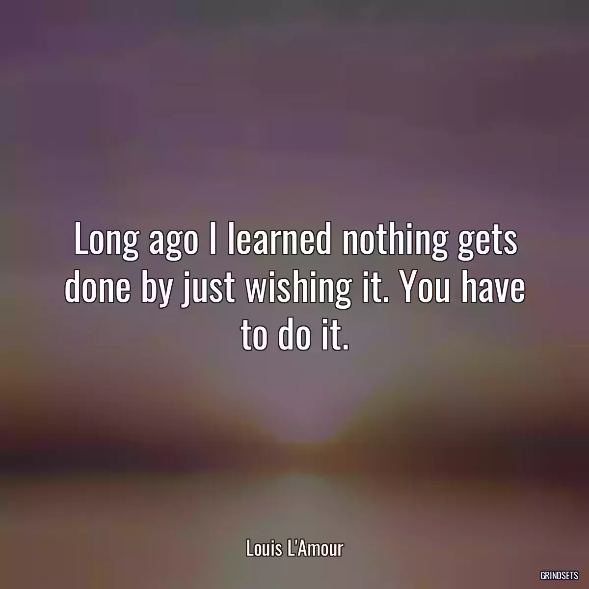 Long ago I learned nothing gets done by just wishing it. You have to do it.