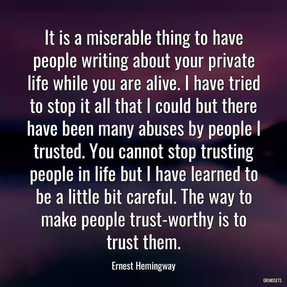 It is a miserable thing to have people writing about your private life while you are alive. I have tried to stop it all that I could but there have been many abuses by people I trusted. You cannot stop trusting people in life but I have learned to be a little bit careful. The way to make people trust-worthy is to trust them.