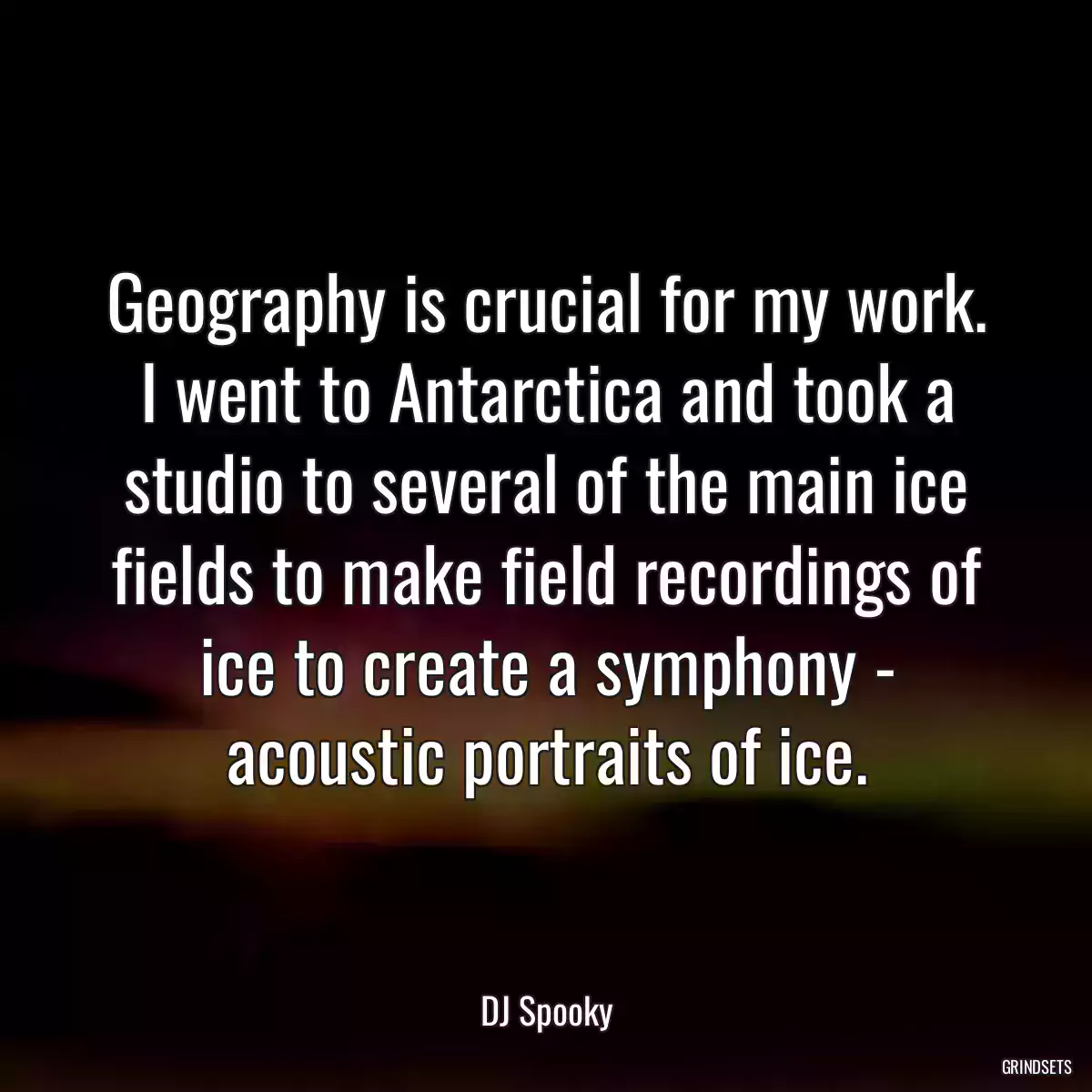 Geography is crucial for my work. I went to Antarctica and took a studio to several of the main ice fields to make field recordings of ice to create a symphony - acoustic portraits of ice.