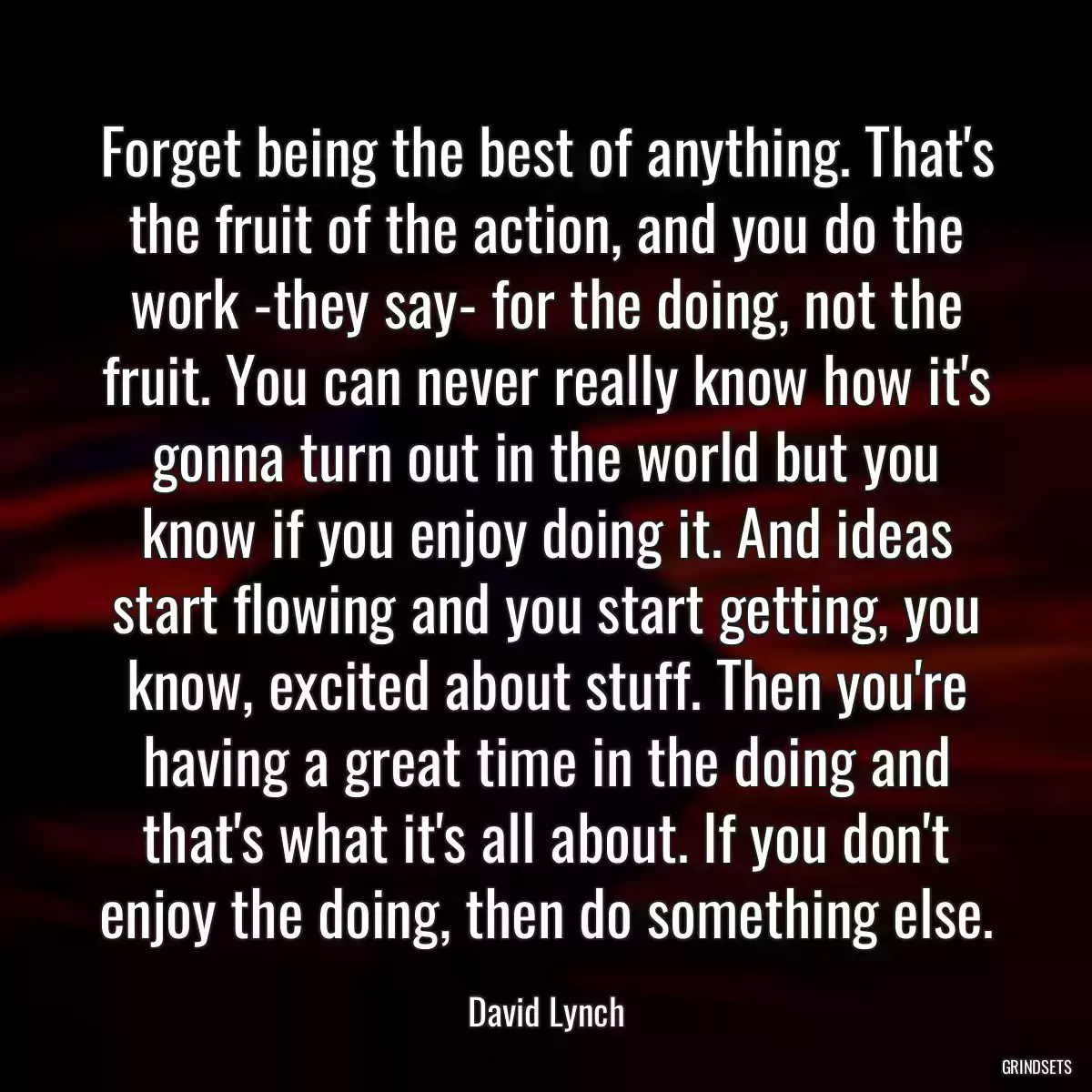 Forget being the best of anything. That\'s the fruit of the action, and you do the work -they say- for the doing, not the fruit. You can never really know how it\'s gonna turn out in the world but you know if you enjoy doing it. And ideas start flowing and you start getting, you know, excited about stuff. Then you\'re having a great time in the doing and that\'s what it\'s all about. If you don\'t enjoy the doing, then do something else.