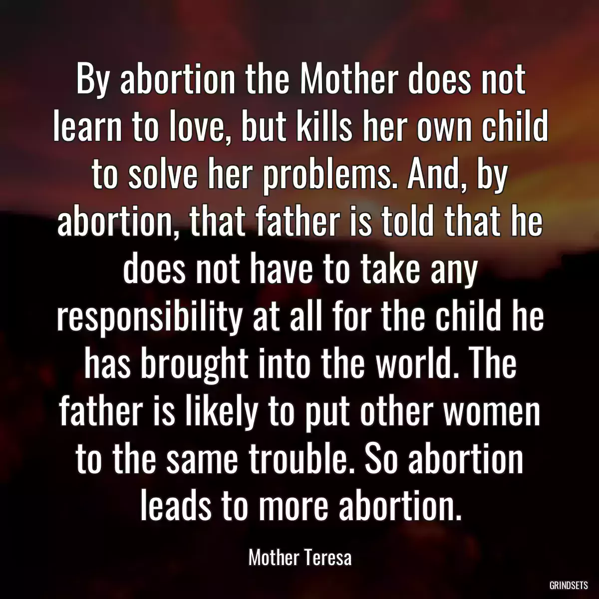 By abortion the Mother does not learn to love, but kills her own child to solve her problems. And, by abortion, that father is told that he does not have to take any responsibility at all for the child he has brought into the world. The father is likely to put other women to the same trouble. So abortion leads to more abortion.