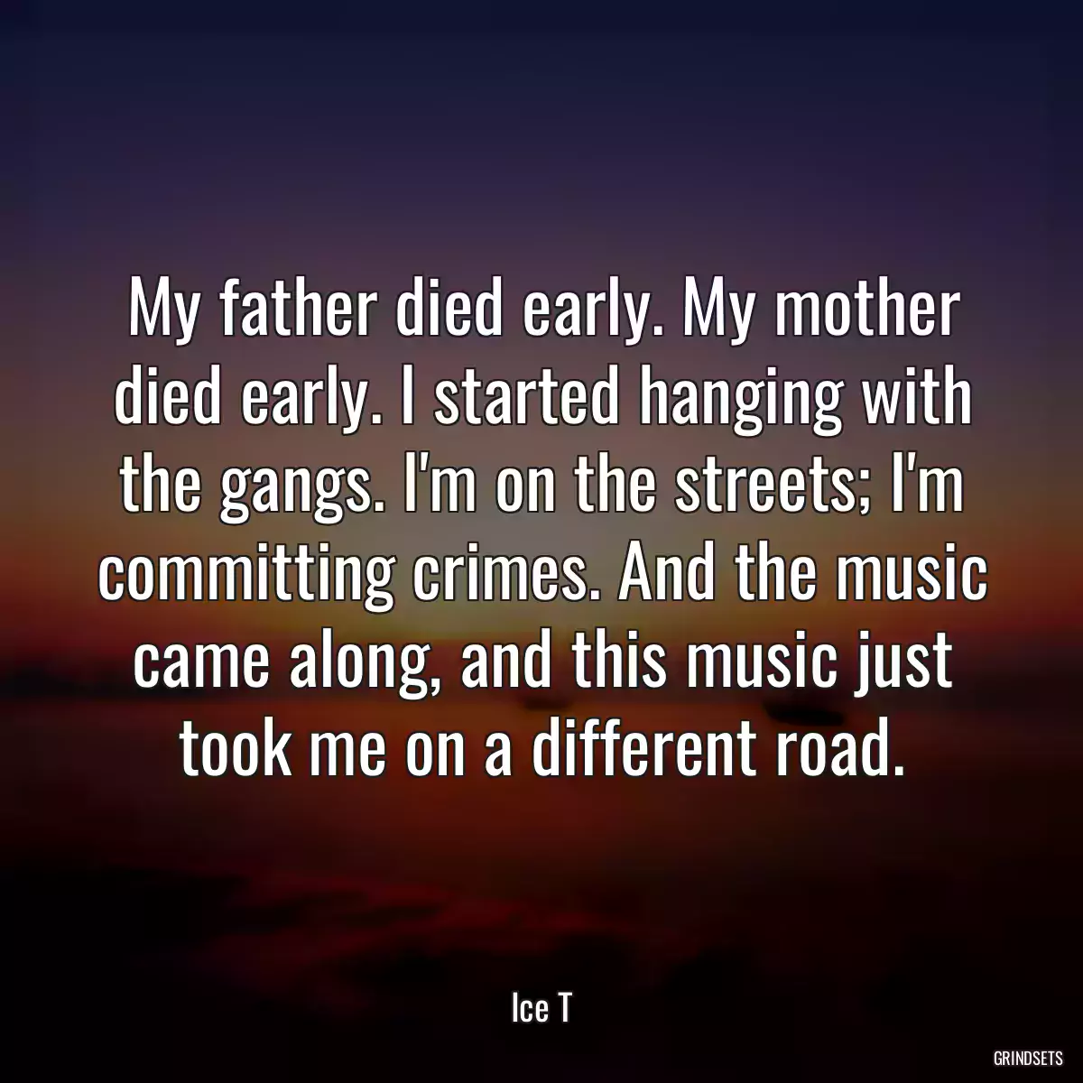 My father died early. My mother died early. I started hanging with the gangs. I\'m on the streets; I\'m committing crimes. And the music came along, and this music just took me on a different road.