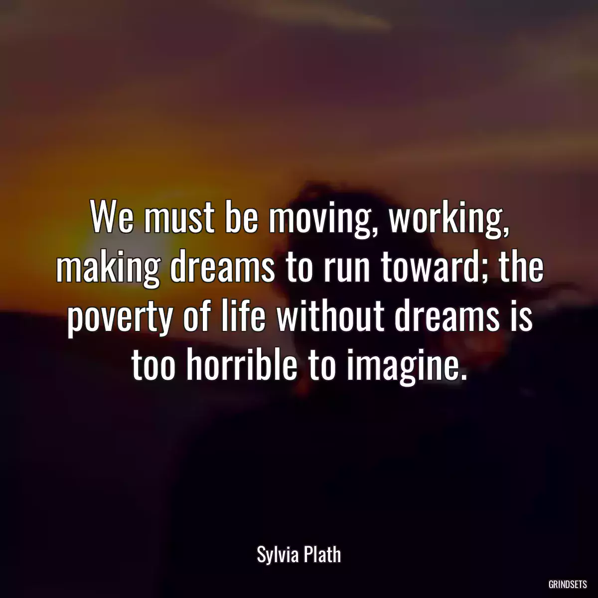 We must be moving, working, making dreams to run toward; the poverty of life without dreams is too horrible to imagine.