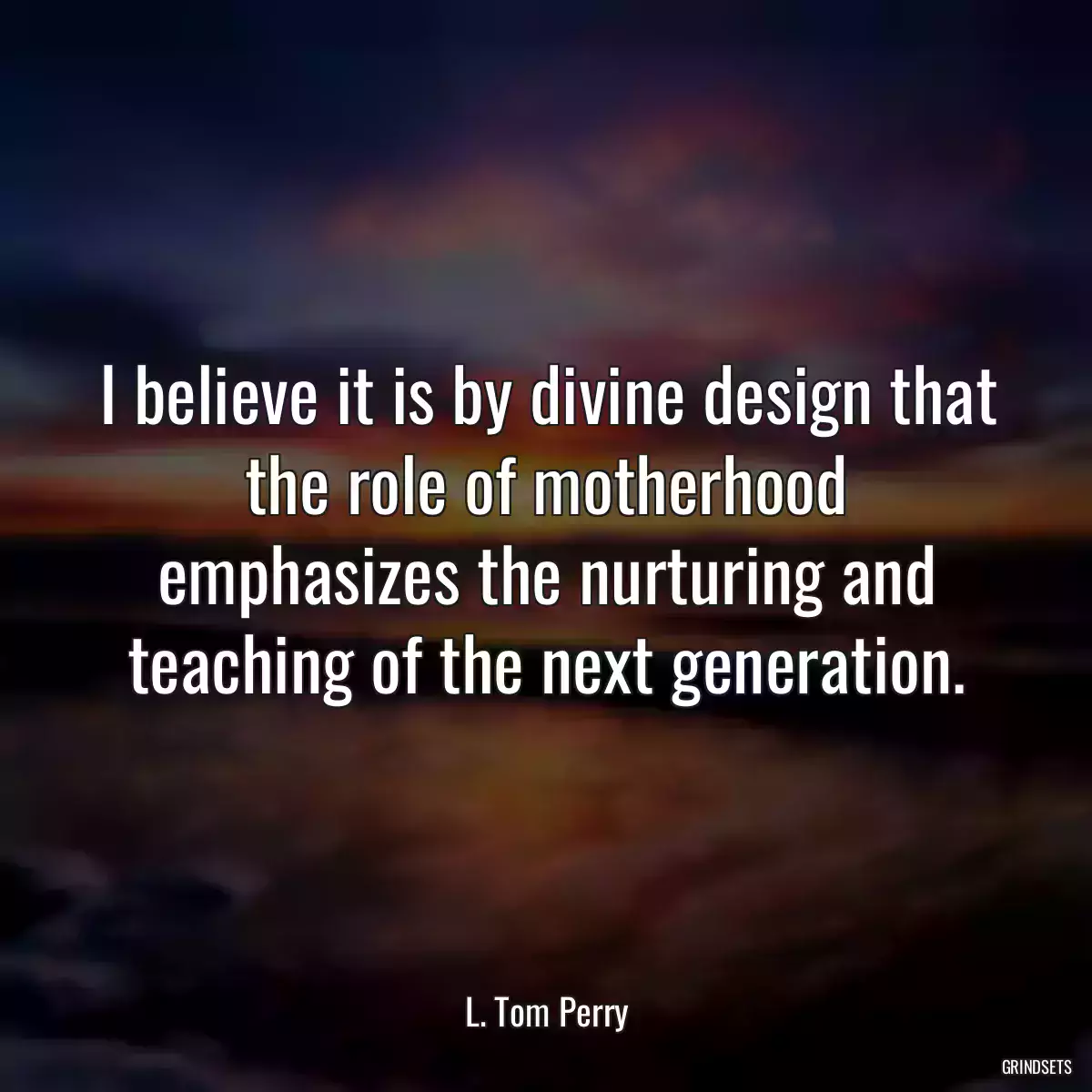 I believe it is by divine design that the role of motherhood emphasizes the nurturing and teaching of the next generation.