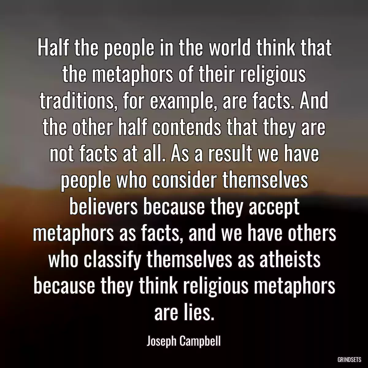 Half the people in the world think that the metaphors of their religious traditions, for example, are facts. And the other half contends that they are not facts at all. As a result we have people who consider themselves believers because they accept metaphors as facts, and we have others who classify themselves as atheists because they think religious metaphors are lies.