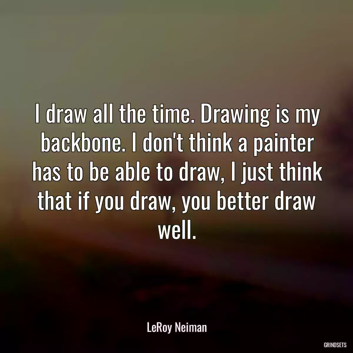 I draw all the time. Drawing is my backbone. I don\'t think a painter has to be able to draw, I just think that if you draw, you better draw well.