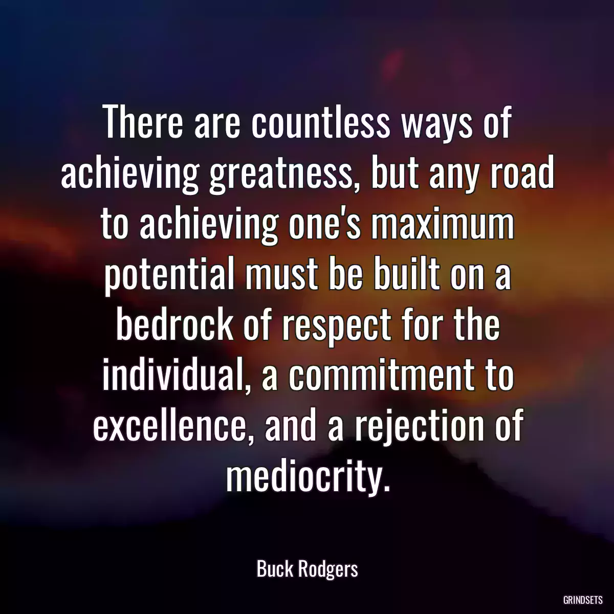 There are countless ways of achieving greatness, but any road to achieving one\'s maximum potential must be built on a bedrock of respect for the individual, a commitment to excellence, and a rejection of mediocrity.