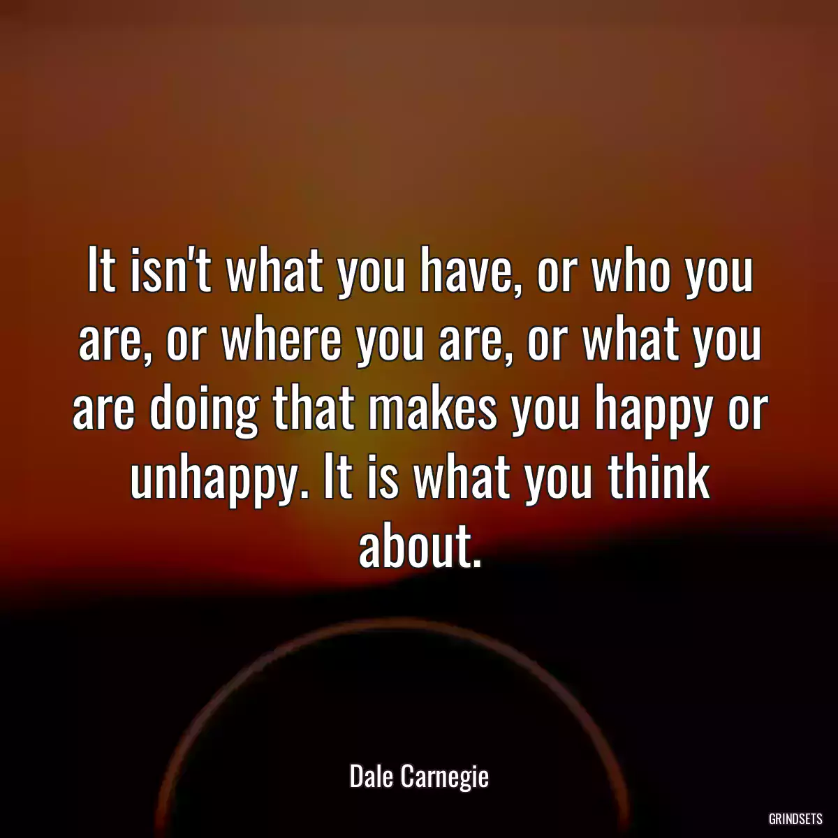 It isn\'t what you have, or who you are, or where you are, or what you are doing that makes you happy or unhappy. It is what you think about.