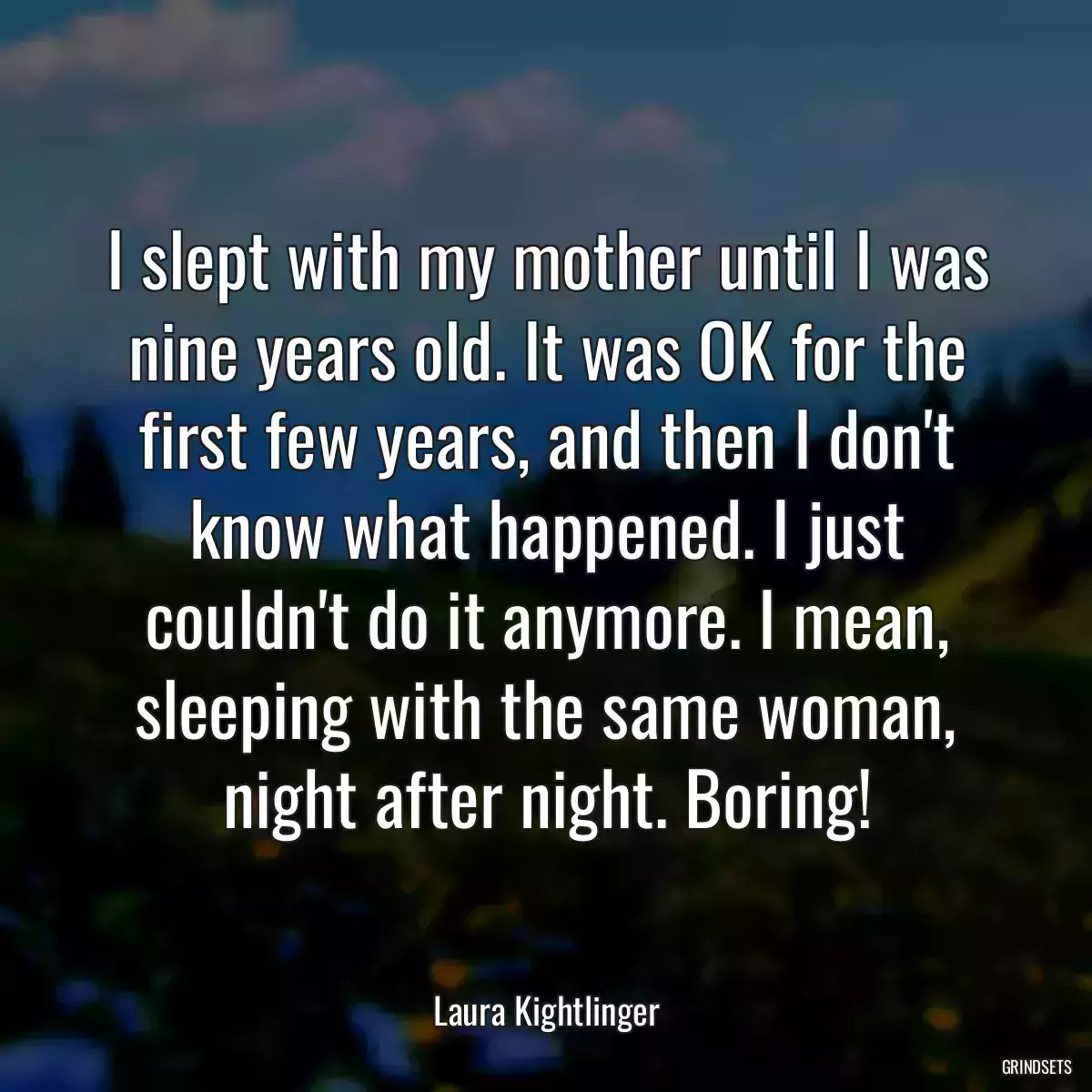 I slept with my mother until I was nine years old. It was OK for the first few years, and then I don\'t know what happened. I just couldn\'t do it anymore. I mean, sleeping with the same woman, night after night. Boring!