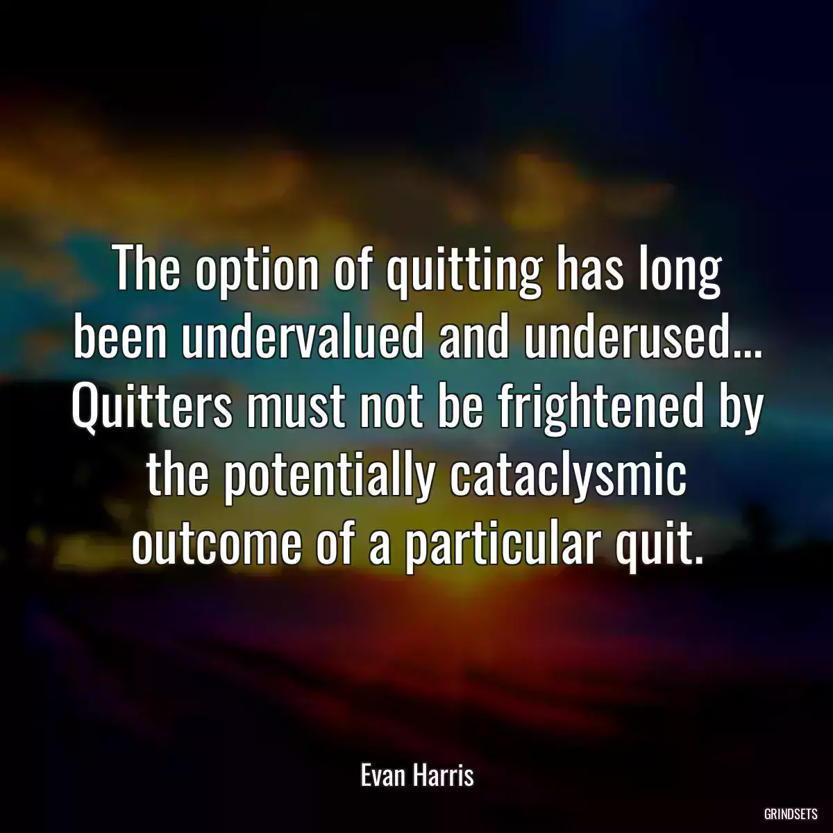 The option of quitting has long been undervalued and underused... Quitters must not be frightened by the potentially cataclysmic outcome of a particular quit.