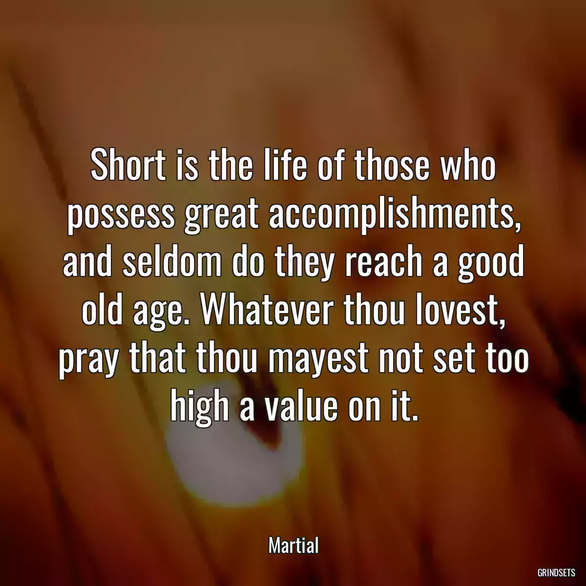 Short is the life of those who possess great accomplishments, and seldom do they reach a good old age. Whatever thou lovest, pray that thou mayest not set too high a value on it.