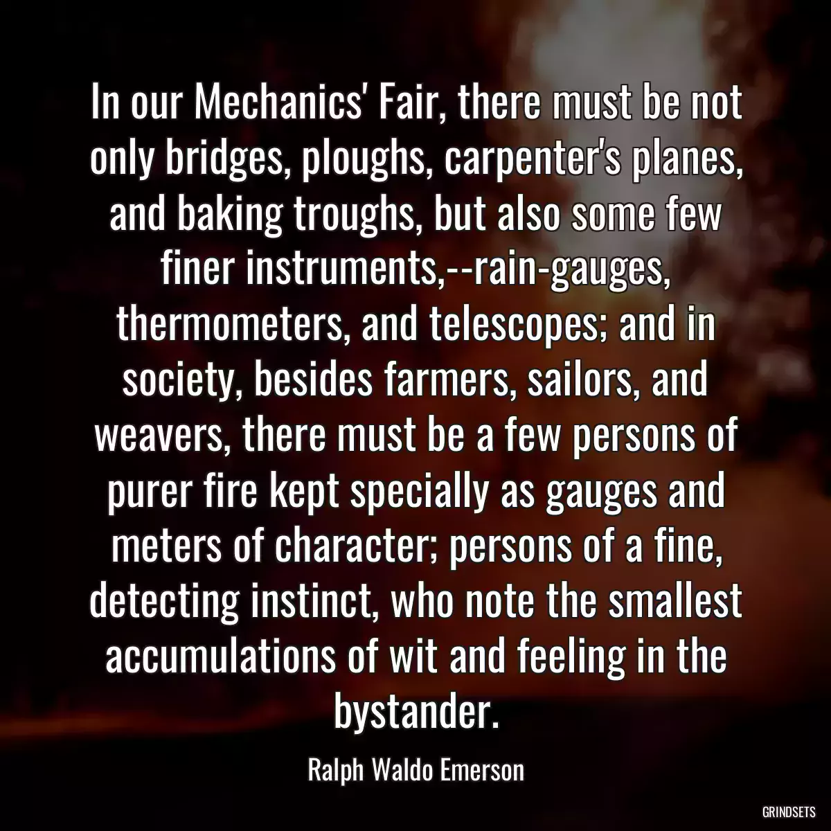 In our Mechanics\' Fair, there must be not only bridges, ploughs, carpenter\'s planes, and baking troughs, but also some few finer instruments,--rain-gauges, thermometers, and telescopes; and in society, besides farmers, sailors, and weavers, there must be a few persons of purer fire kept specially as gauges and meters of character; persons of a fine, detecting instinct, who note the smallest accumulations of wit and feeling in the bystander.