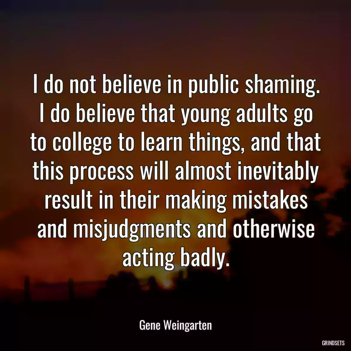 I do not believe in public shaming. I do believe that young adults go to college to learn things, and that this process will almost inevitably result in their making mistakes and misjudgments and otherwise acting badly.