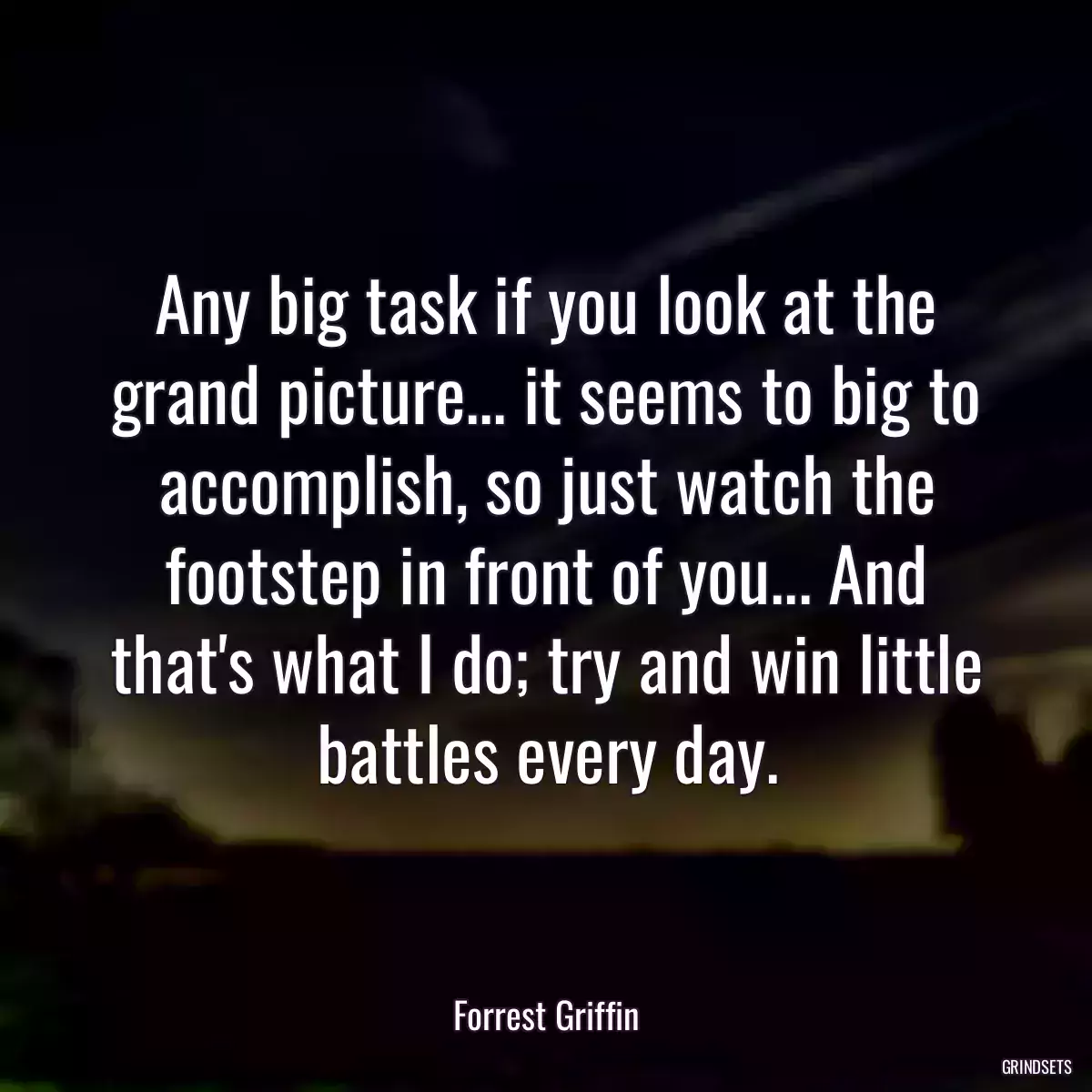 Any big task if you look at the grand picture... it seems to big to accomplish, so just watch the footstep in front of you... And that\'s what I do; try and win little battles every day.