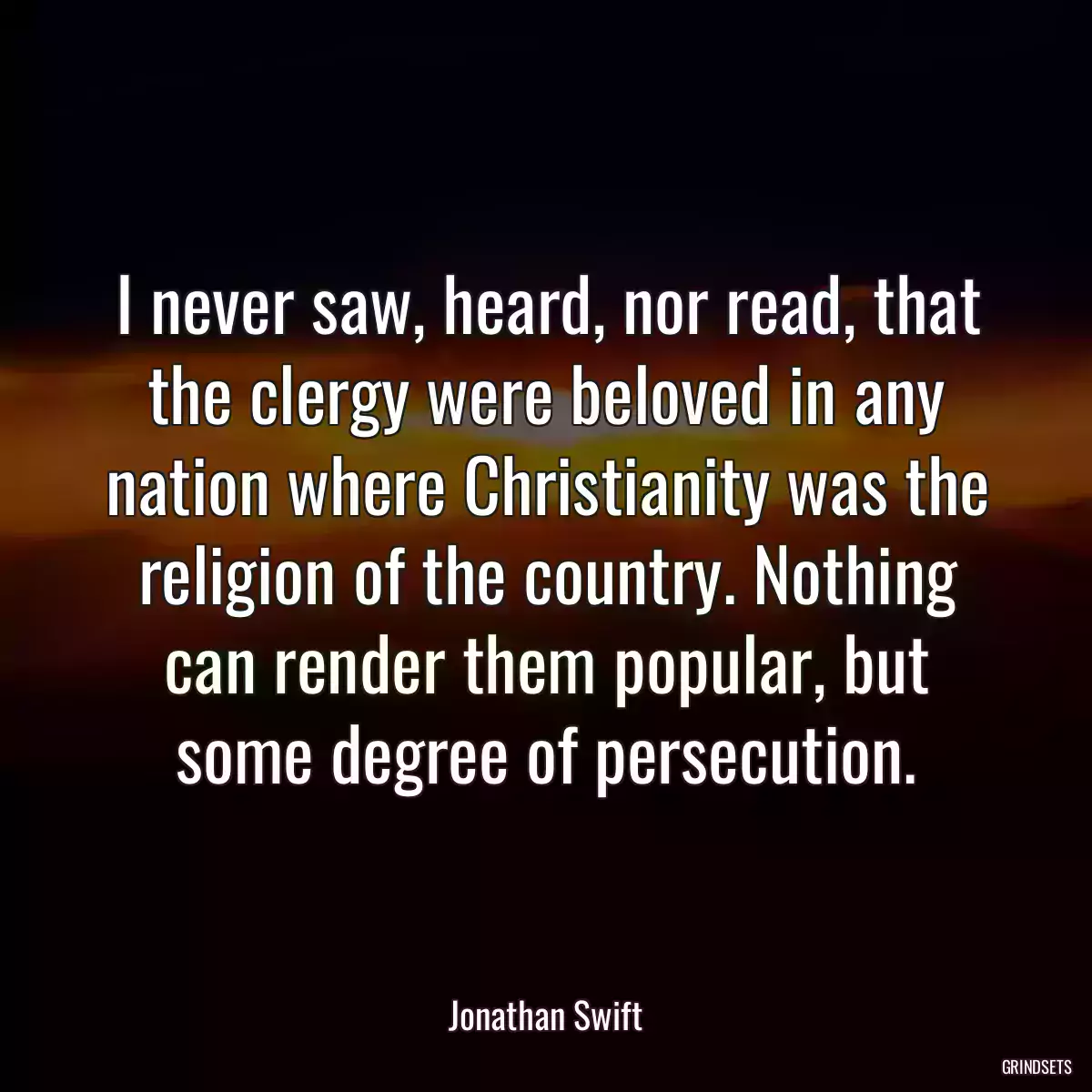 I never saw, heard, nor read, that the clergy were beloved in any nation where Christianity was the religion of the country. Nothing can render them popular, but some degree of persecution.