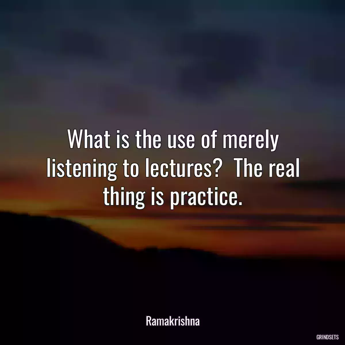 What is the use of merely listening to lectures?  The real thing is practice.