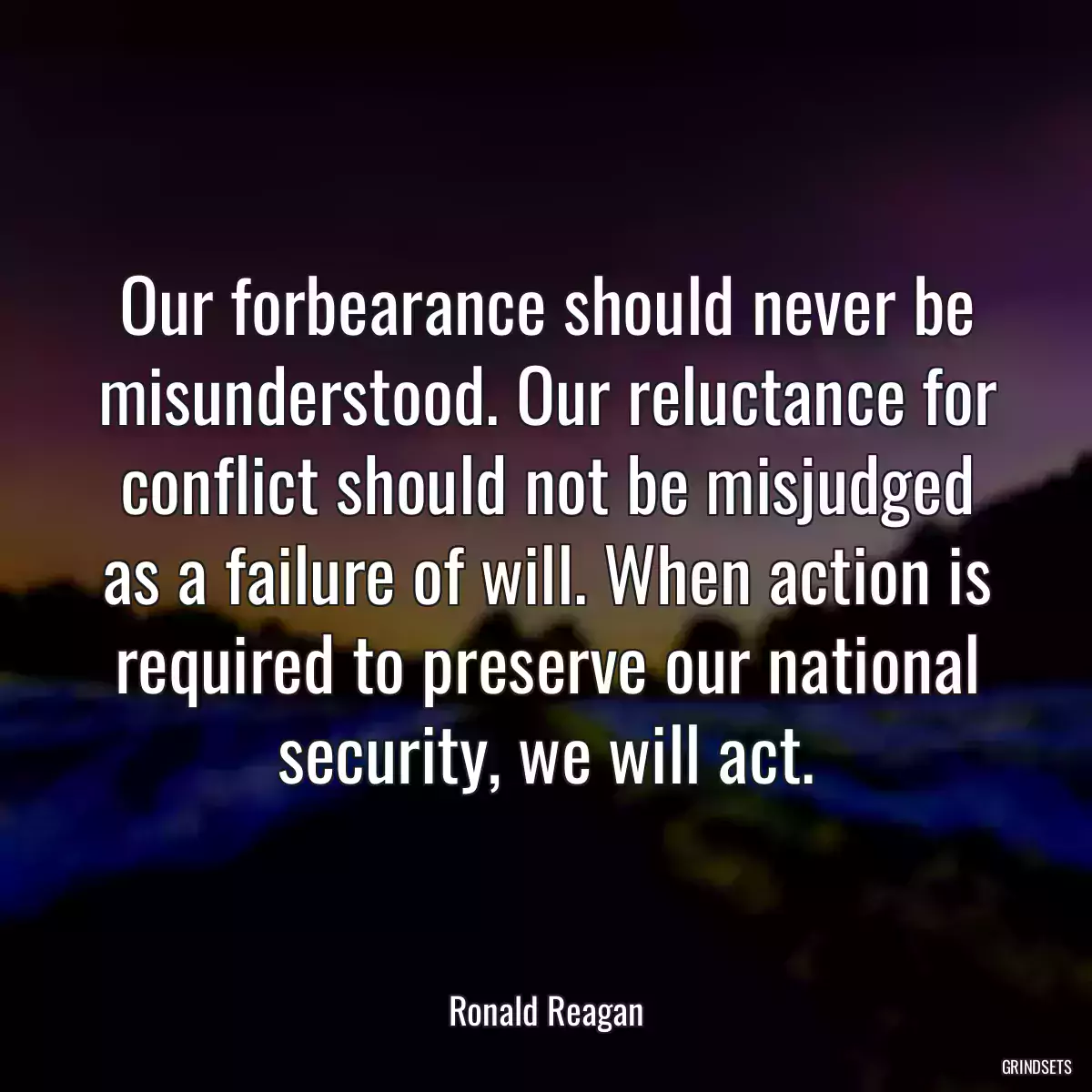 Our forbearance should never be misunderstood. Our reluctance for conflict should not be misjudged as a failure of will. When action is required to preserve our national security, we will act.