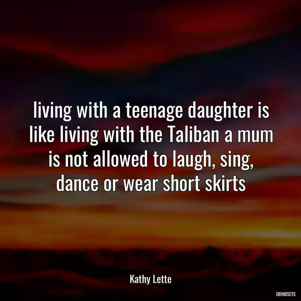 living with a teenage daughter is like living with the Taliban a mum is not allowed to laugh, sing, dance or wear short skirts