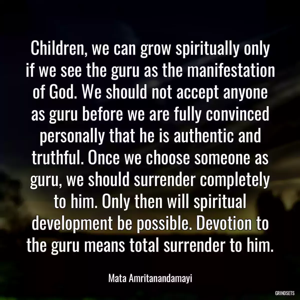 Children, we can grow spiritually only if we see the guru as the manifestation of God. We should not accept anyone as guru before we are fully convinced personally that he is authentic and truthful. Once we choose someone as guru, we should surrender completely to him. Only then will spiritual development be possible. Devotion to the guru means total surrender to him.