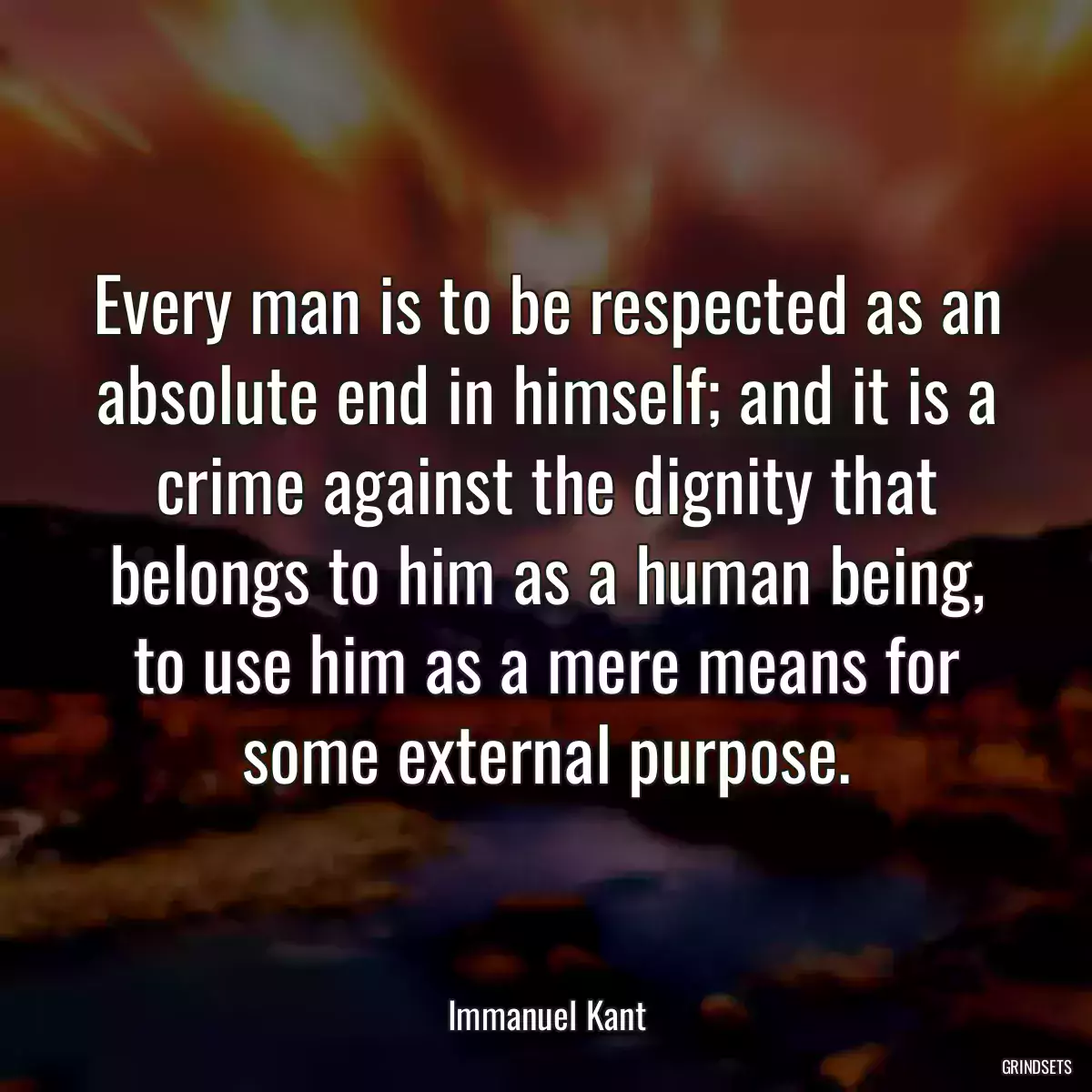 Every man is to be respected as an absolute end in himself; and it is a crime against the dignity that belongs to him as a human being, to use him as a mere means for some external purpose.