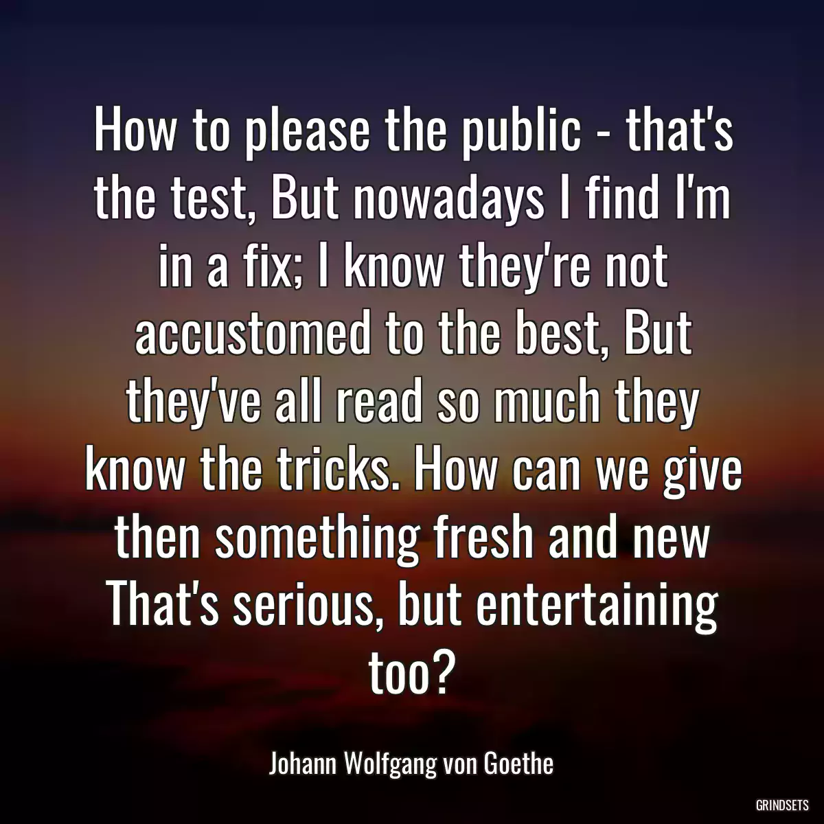 How to please the public - that\'s the test, But nowadays I find I\'m in a fix; I know they\'re not accustomed to the best, But they\'ve all read so much they know the tricks. How can we give then something fresh and new That\'s serious, but entertaining too?