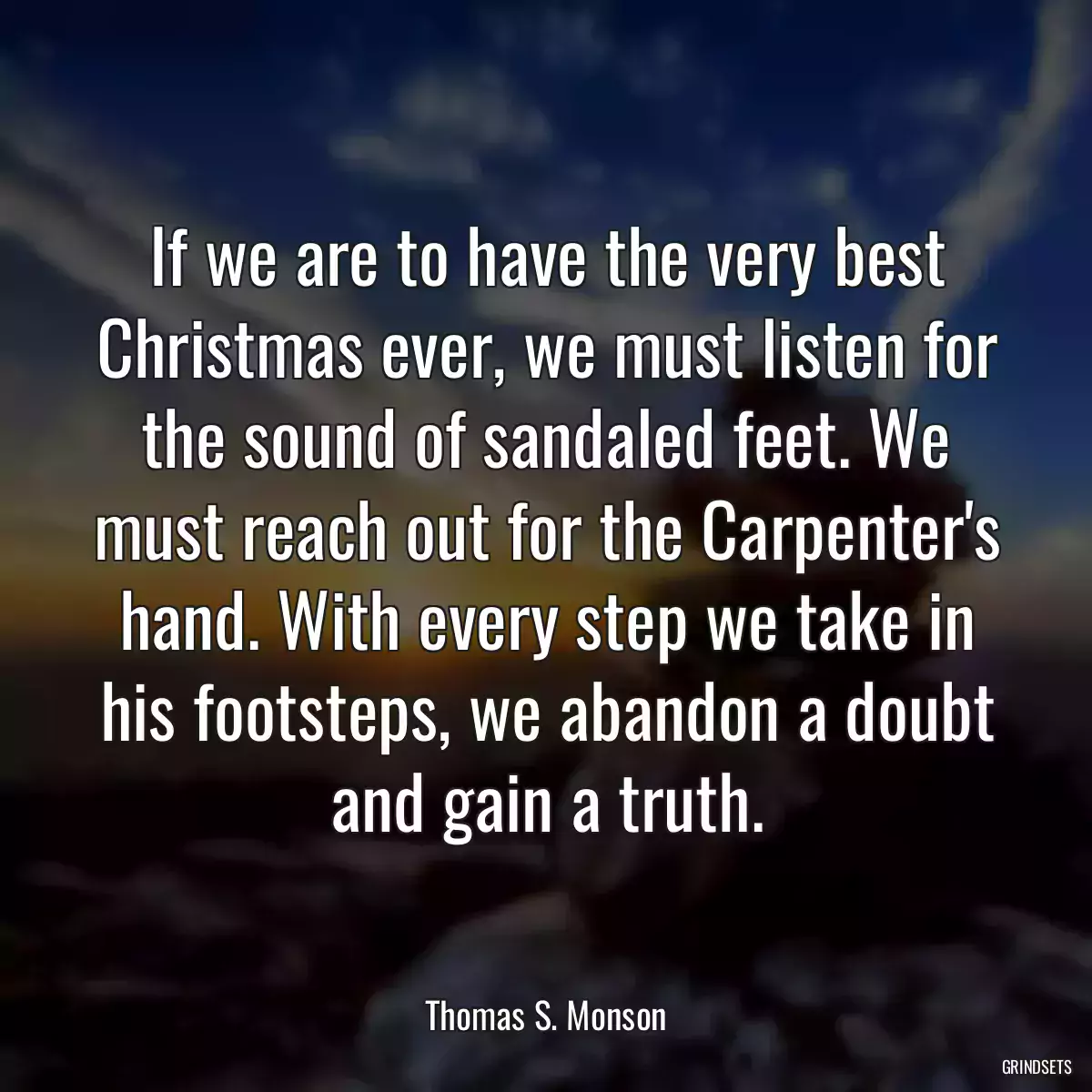 If we are to have the very best Christmas ever, we must listen for the sound of sandaled feet. We must reach out for the Carpenter\'s hand. With every step we take in his footsteps, we abandon a doubt and gain a truth.