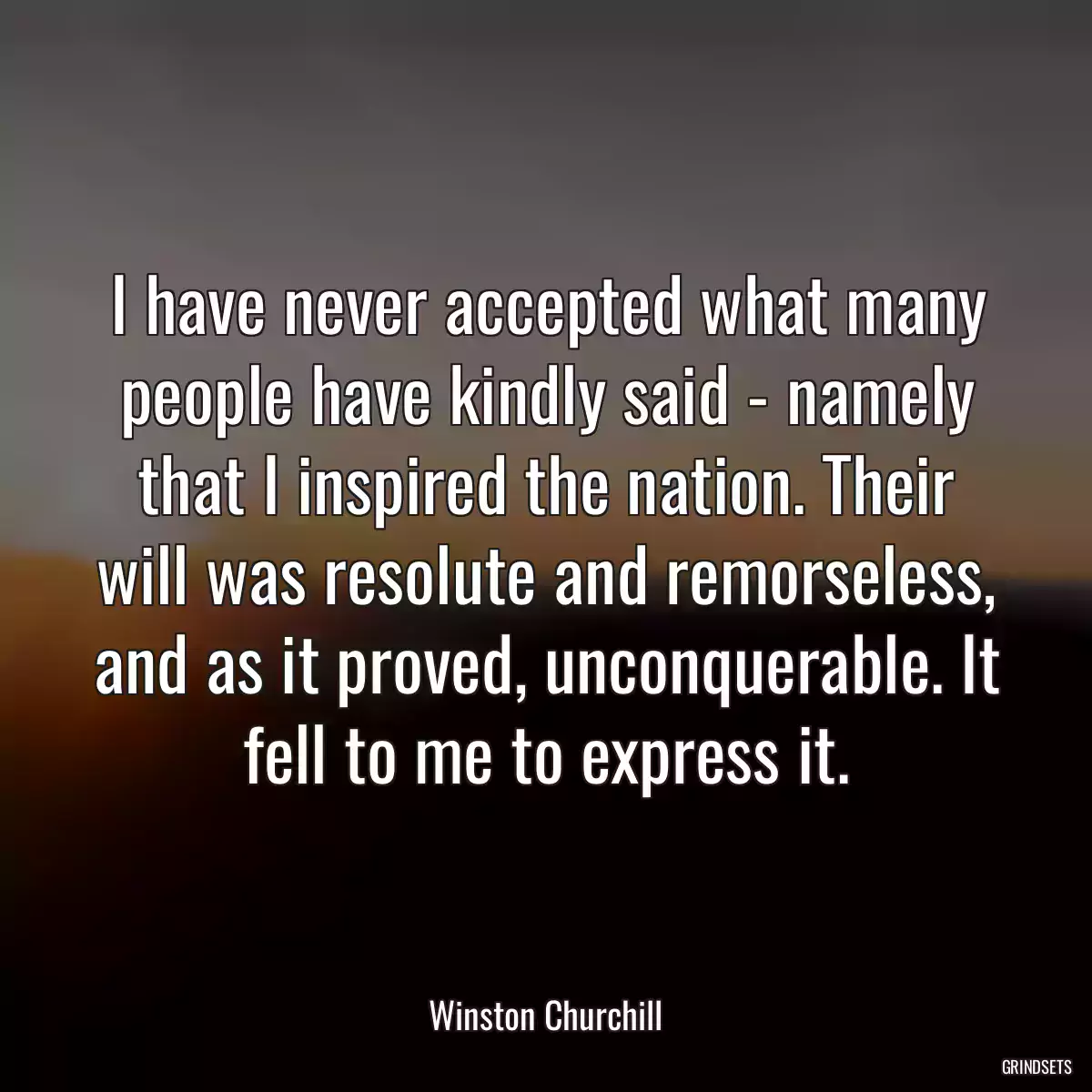 I have never accepted what many people have kindly said - namely that I inspired the nation. Their will was resolute and remorseless, and as it proved, unconquerable. It fell to me to express it.