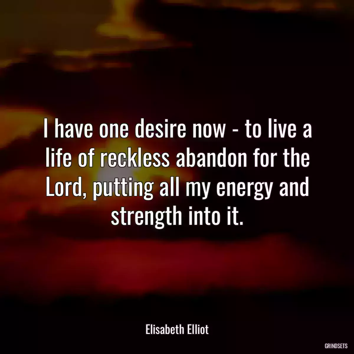 I have one desire now - to live a life of reckless abandon for the Lord, putting all my energy and strength into it.