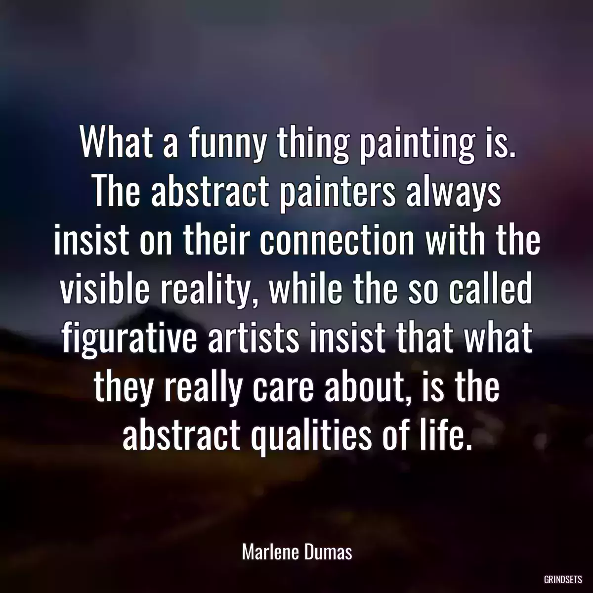 What a funny thing painting is. The abstract painters always insist on their connection with the visible reality, while the so called figurative artists insist that what they really care about, is the abstract qualities of life.